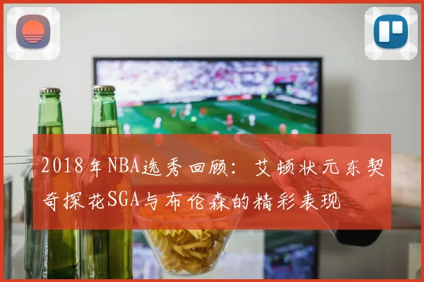2018年NBA选秀回顾：艾顿状元东契奇探花SGA与布伦森的精彩表现