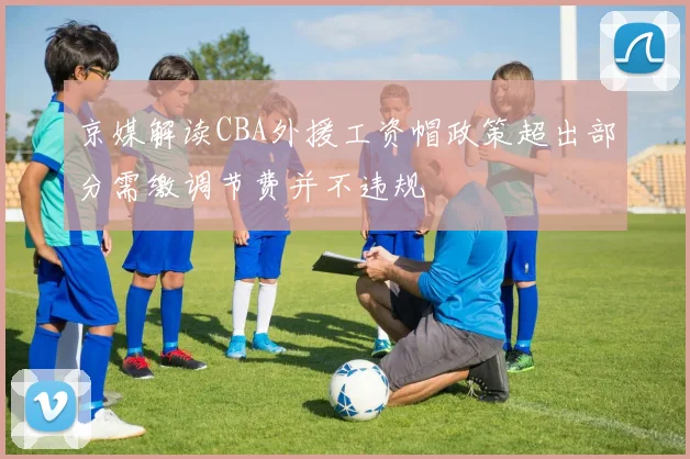京媒解读CBA外援工资帽政策超出部分需缴调节费并不违规