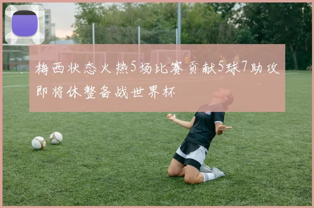 梅西状态火热5场比赛贡献5球7助攻即将休整备战世界杯