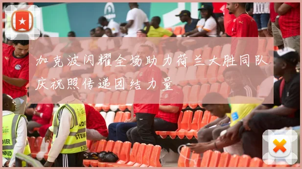 加克波闪耀全场助力荷兰大胜同队庆祝照传递团结力量