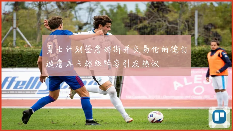 勇士计划签詹姆斯并交易伦纳德打造詹库卡超级阵容引发热议