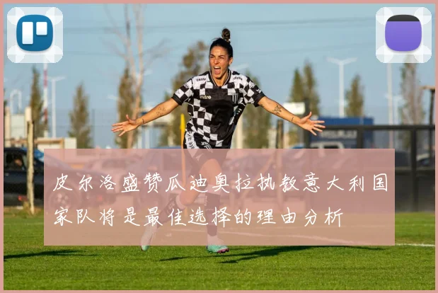 皮尔洛盛赞瓜迪奥拉执教意大利国家队将是最佳选择的理由分析