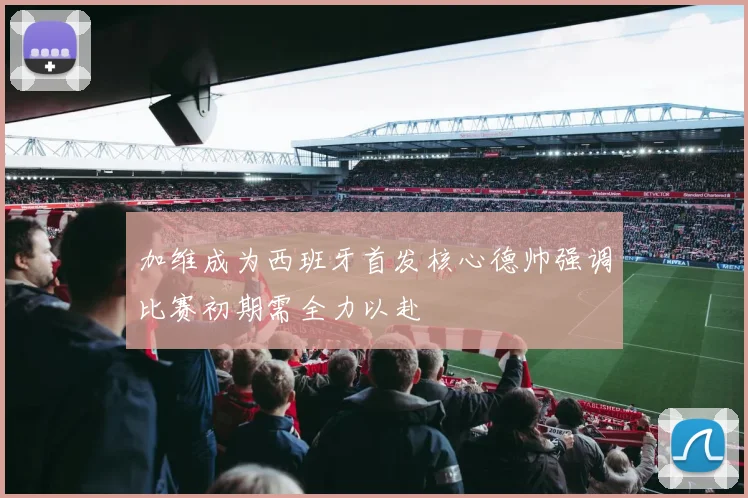加维成为西班牙首发核心德帅强调比赛初期需全力以赴