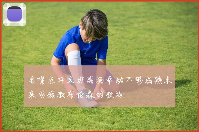 名嘴点评文班离场举动不够成熟未来或感激布伦森的教诲