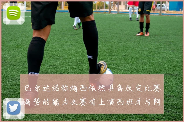 巴尔达诺称梅西依然具备改变比赛局势的能力决赛将上演西班牙与阿根廷对决