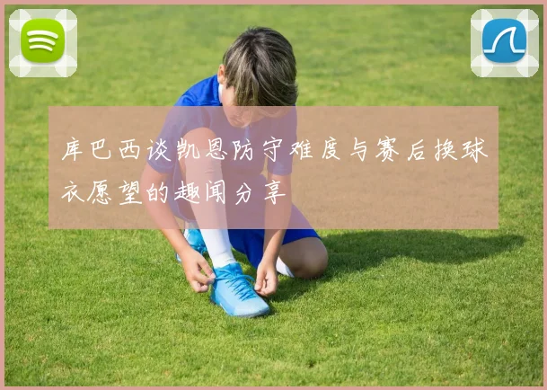 库巴西谈凯恩防守难度与赛后换球衣愿望的趣闻分享