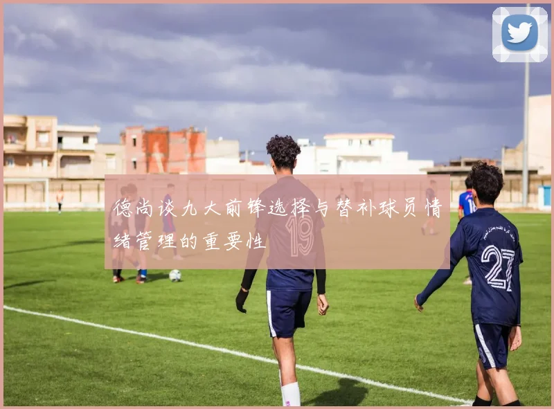 德尚谈九大前锋选择与替补球员情绪管理的重要性