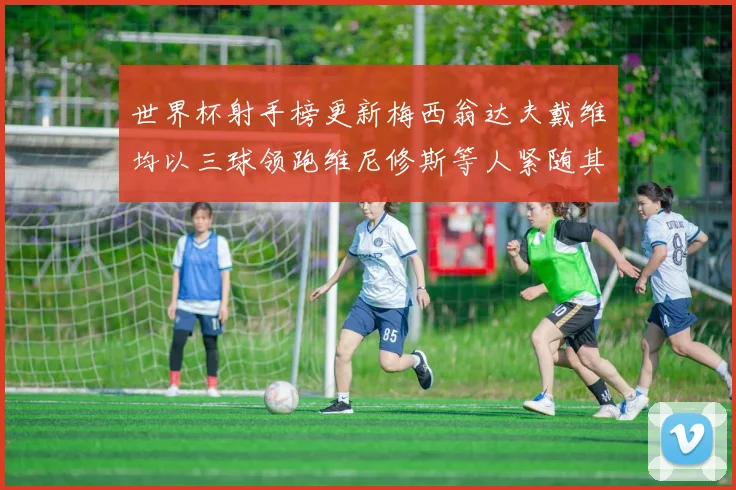 世界杯射手榜更新梅西翁达夫戴维均以三球领跑维尼修斯等人紧随其后