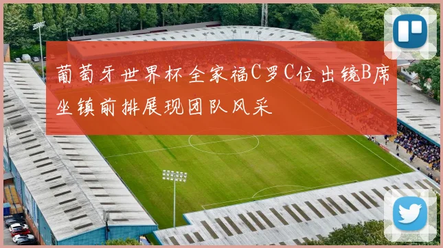 葡萄牙世界杯全家福C罗C位出镜B席坐镇前排展现团队风采