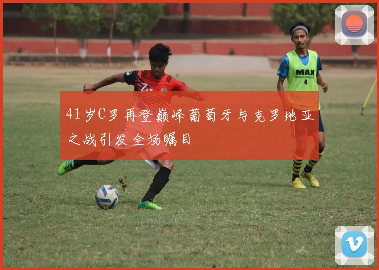41岁C罗再登巅峰葡萄牙与克罗地亚之战引发全场瞩目