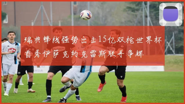 瑞典锋线强势出击15亿双枪世界杯首秀伊萨克约克雷斯联手争辉