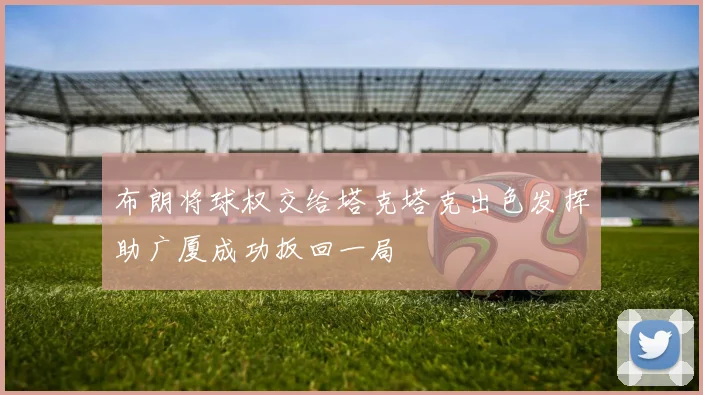 布朗将球权交给塔克塔克出色发挥助广厦成功扳回一局