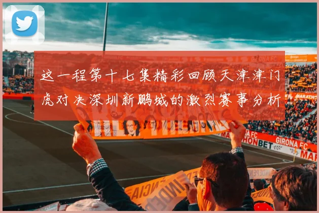 这一程第十七集精彩回顾天津津门虎对决深圳新鹏城的激烈赛事分析与亮点解读