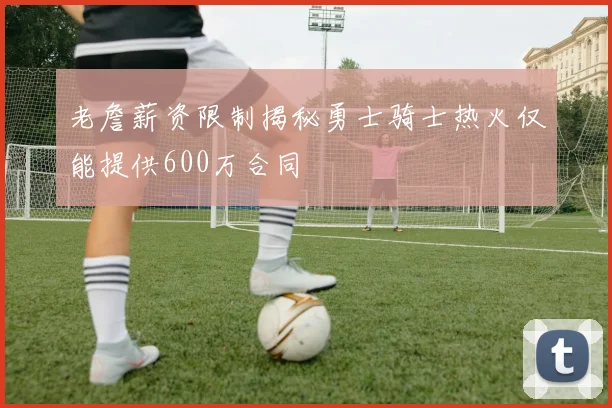 老詹薪资限制揭秘勇士骑士热火仅能提供600万合同