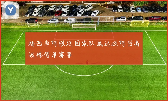 梅西率阿根廷国家队抵达迈阿密备战佛得角赛事