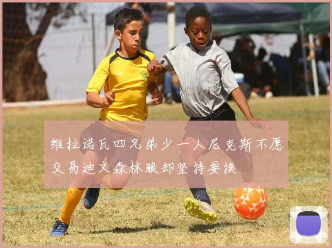 维拉诺瓦四兄弟少一人尼克斯不愿交易迪文森林狼却坚持要换