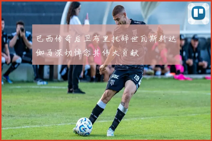 巴西传奇后卫布里托辞世瓦斯科达伽马深切悼念其伟大贡献