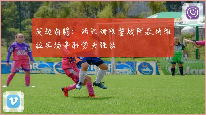 英超前瞻：西汉姆联誓战阿森纳维拉客场争胜势头强劲