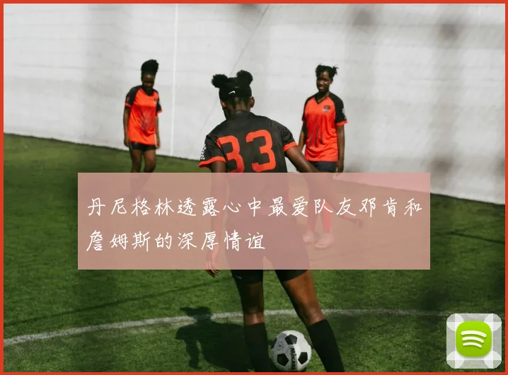 丹尼格林透露心中最爱队友邓肯和詹姆斯的深厚情谊