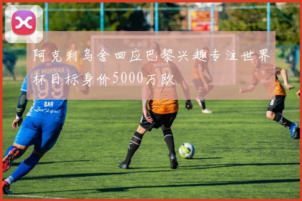 阿克利乌舍回应巴黎兴趣专注世界杯目标身价5000万欧