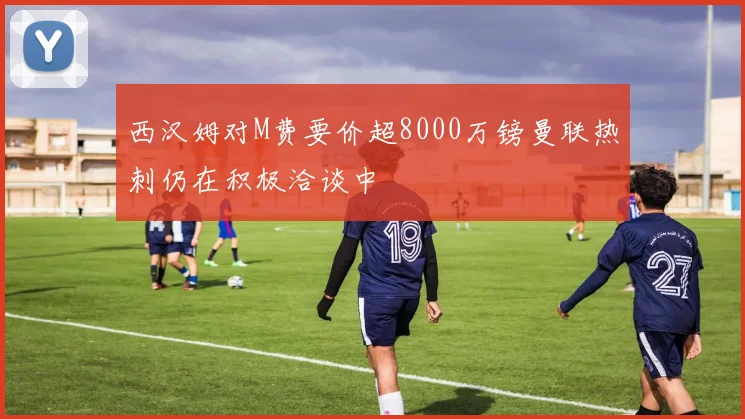 西汉姆对M费要价超8000万镑曼联热刺仍在积极洽谈中