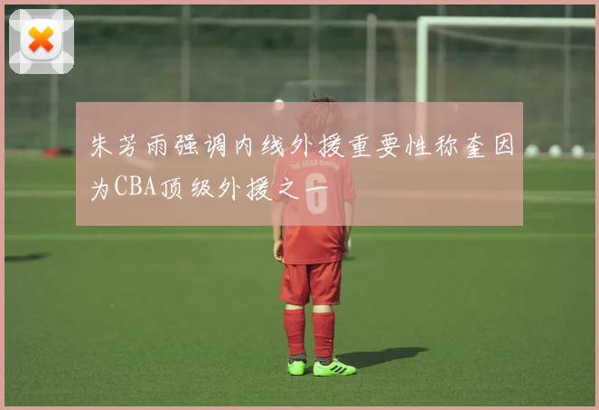朱芳雨强调内线外援重要性称奎因为CBA顶级外援之一