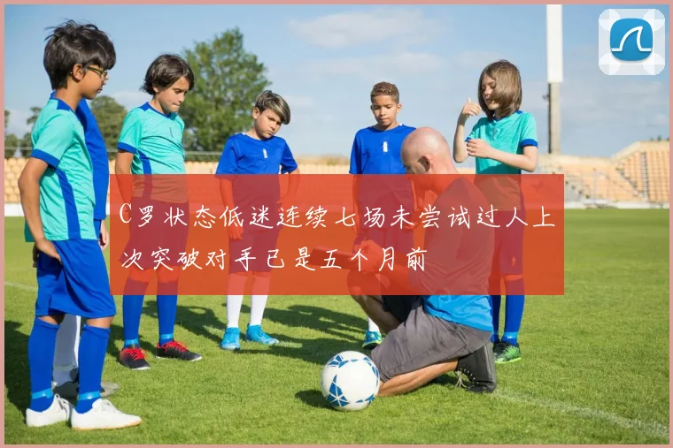 C罗状态低迷连续七场未尝试过人上次突破对手已是五个月前
