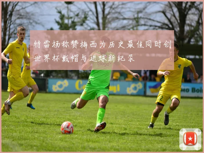 特雷杨称赞梅西为历史最佳同时创世界杯戴帽与进球新纪录