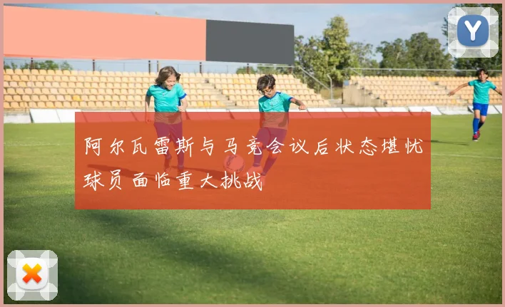 阿尔瓦雷斯与马竞会议后状态堪忧球员面临重大挑战