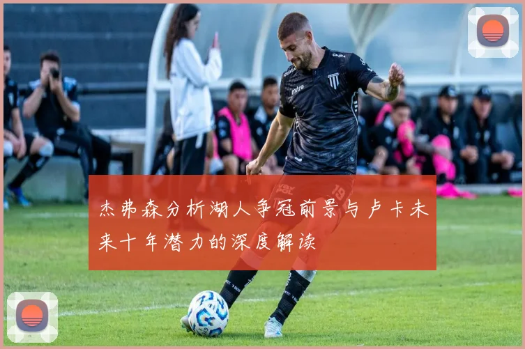 杰弗森分析湖人争冠前景与卢卡未来十年潜力的深度解读