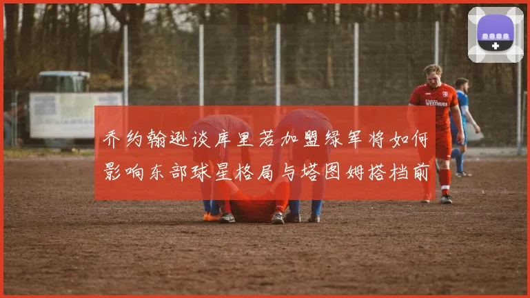 乔约翰逊谈库里若加盟绿军将如何影响东部球星格局与塔图姆搭档前景